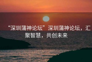 “深圳蒲神論壇”深圳蒲神論壇，匯聚智慧，共創(chuàng  )未來(lái)