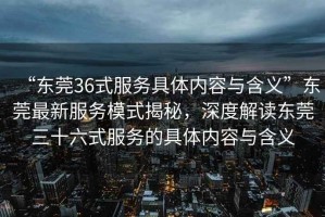 “東莞36式服務(wù)具體內容與含義”東莞最新服務(wù)模式揭秘，深度解讀東莞三十六式服務(wù)的具體內容與含義