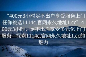 “400元3小時(shí)足不出戶(hù)享受服務(wù)上門(mén)任你挑選1114c.官網(wǎng)永久地址1.cc”400元3小時(shí)，足不出戶(hù)享受多元化上門(mén)服務(wù)—探索1114c.官網(wǎng)永久地址1.cc的魅力