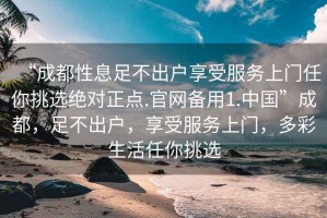 “成都性息足不出戶(hù)享受服務(wù)上門(mén)任你挑選絕對正點(diǎn).官網(wǎng)備用1.中國”成都，足不出戶(hù)，享受服務(wù)上門(mén)，多彩生活任你挑選