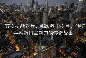 107歲抗戰老兵，那段鐵血歲月，他徒手掰斷日軍刺刀的傳奇故事
