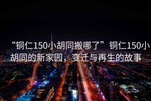 “銅仁150小胡同搬哪了”銅仁150小胡同的新家園，變遷與再生的故事