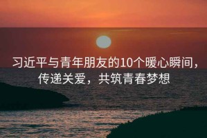 習近平與青年朋友的10個(gè)暖心瞬間，傳遞關(guān)愛(ài)，共筑青春夢(mèng)想