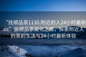 “撫順品茶1130.附近的人24小時(shí)最新.cc”撫順品茶文化之旅，探索附近人的茶韻生活與24小時(shí)最新體驗