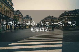 孫穎莎賽后采訪(fǎng)，專(zhuān)注下一場(chǎng)，展現冠軍風(fēng)范
