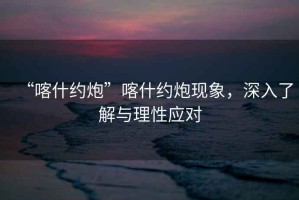 “喀什約炮”喀什約炮現象，深入了解與理性應對