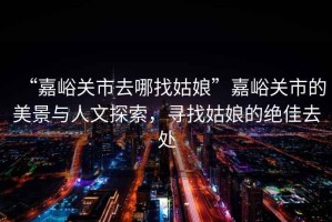 “嘉峪關(guān)市去哪找姑娘”嘉峪關(guān)市的美景與人文探索，尋找姑娘的絕佳去處