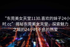 “東莞美女天堂1130.喜歡的妹子24小時(shí).cc”揭秘東莞美女天堂，探索魅力之城的24小時(shí)不息的熱愛(ài)