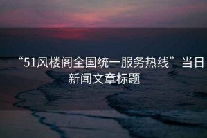 “51風(fēng)樓閣全國統一服務(wù)熱線(xiàn)”當日新聞文章標題