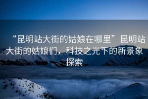 “昆明站大街的姑娘在哪里”昆明站大街的姑娘們，科技之光下的新景象探索