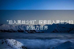 “后入黑絲少婦”探索后入黑絲少婦的魅力世界