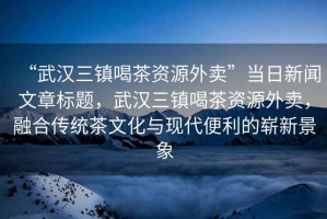 “武漢三鎮喝茶資源外賣(mài)”當日新聞文章標題，武漢三鎮喝茶資源外賣(mài)，融合傳統茶文化與現代便利的嶄新景象