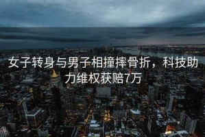 女子轉身與男子相撞摔骨折，科技助力維權獲賠7萬(wàn)