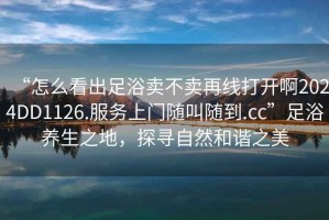 “怎么看出足浴賣(mài)不賣(mài)再線(xiàn)打開(kāi)啊2024DD1126.服務(wù)上門(mén)隨叫隨到.cc”足浴養生之地，探尋自然和諧之美