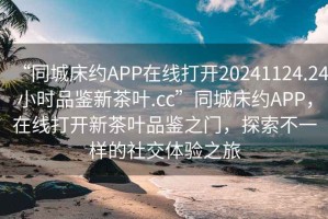 “同城床約APP在線(xiàn)打開(kāi)20241124.24小時(shí)品鑒新茶葉.cc”同城床約APP，在線(xiàn)打開(kāi)新茶葉品鑒之門(mén)，探索不一樣的社交體驗之旅