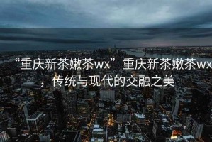 “重慶新茶嫩茶wx”重慶新茶嫩茶wx，傳統與現代的交融之美