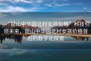 “昆山中華園北村女孩價(jià)格”科技引領(lǐng)未來(lái)，昆山中華園北村女孩價(jià)格背后的數字化探索