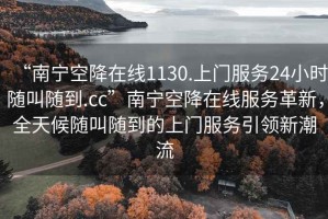“南寧空降在線(xiàn)1130.上門(mén)服務(wù)24小時(shí)隨叫隨到.cc”南寧空降在線(xiàn)服務(wù)革新，全天候隨叫隨到的上門(mén)服務(wù)引領(lǐng)新潮流