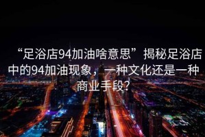 “足浴店94加油啥意思”揭秘足浴店中的94加油現象，一種文化還是一種商業(yè)手段？