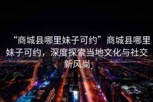 “商城縣哪里妹子可約”商城縣哪里妹子可約，深度探索當地文化與社交新風(fēng)尚