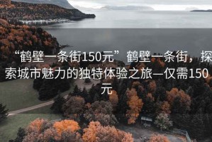 “鶴壁一條街150元”鶴壁一條街，探索城市魅力的獨特體驗之旅—僅需150元