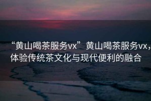 “黃山喝茶服務(wù)vx”黃山喝茶服務(wù)vx，體驗傳統茶文化與現代便利的融合