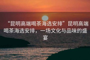 “昆明高端喝茶海選安排”昆明高端喝茶海選安排，一場(chǎng)文化與品味的盛宴