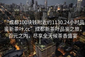“成都100塊錢(qián)附近約1130.24小時(shí)品鑒新茶葉.cc”成都新茶葉品鑒之旅，百元之內，盡享全天候茶香盛宴