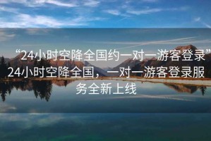 “24小時(shí)空降全國約一對一游客登錄”24小時(shí)空降全國，一對一游客登錄服務(wù)全新上線(xiàn)