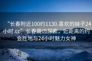 “長(cháng)春附近100約1130.喜歡的妹子24小時(shí).cc”長(cháng)春周邊探索，近距離的約會(huì )勝地與24小時(shí)魅力女神