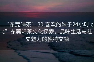 “東莞喝茶1130.喜歡的妹子24小時(shí).cc”東莞喝茶文化探索，品味生活與社交魅力的獨特交融