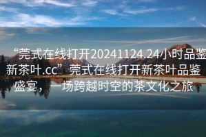 “莞式在線(xiàn)打開(kāi)20241124.24小時(shí)品鑒新茶葉.cc”莞式在線(xiàn)打開(kāi)新茶葉品鑒盛宴，一場(chǎng)跨越時(shí)空的茶文化之旅