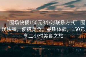 “圍場(chǎng)快餐150元3小時(shí)聯(lián)系方式”圍場(chǎng)快餐，便捷美食，品質(zhì)體驗，150元享三小時(shí)美食之旅