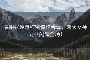 景甜張晚意紅毯驚艷合體，兩大女神同框閃耀全場(chǎng)！