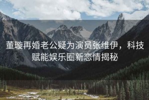 董璇再婚老公疑為演員張維伊，科技賦能娛樂(lè )圈新戀情揭秘