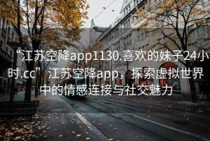 “江蘇空降app1130.喜歡的妹子24小時(shí).cc”江蘇空降app，探索虛擬世界中的情感連接與社交魅力