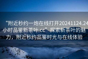 “附近秒約一炮在線(xiàn)打開(kāi)20241124.24小時(shí)品鑒新茶葉.cc”探索新茶葉的魅力，附近秒約品鑒時(shí)光與在線(xiàn)體驗
