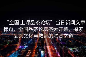 “全國 上課品茶論壇”當日新聞文章標題，全國品茶論壇盛大開(kāi)幕，探索品茶文化與教育的融合之道
