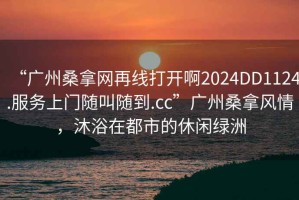“廣州桑拿網(wǎng)再線(xiàn)打開(kāi)啊2024DD1124.服務(wù)上門(mén)隨叫隨到.cc”廣州桑拿風(fēng)情，沐浴在都市的休閑綠洲