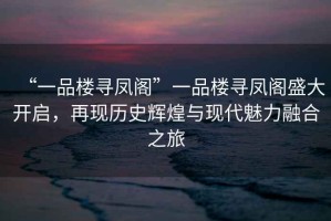 “一品樓尋鳳閣”一品樓尋鳳閣盛大開(kāi)啟，再現歷史輝煌與現代魅力融合之旅