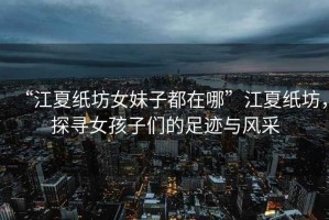 “江夏紙坊女妹子都在哪”江夏紙坊，探尋女孩子們的足跡與風(fēng)采