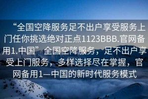 “全國空降服務(wù)足不出戶(hù)享受服務(wù)上門(mén)任你挑選絕對正點(diǎn)1123BBB.官網(wǎng)備用1.中國”全國空降服務(wù)，足不出戶(hù)享受上門(mén)服務(wù)，多樣選擇盡在掌握，官網(wǎng)備用1—中國的新時(shí)代服務(wù)模式