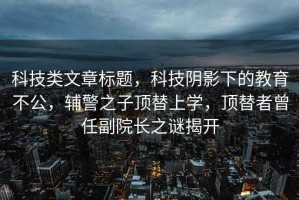 科技類(lèi)文章標題，科技陰影下的教育不公，輔警之子頂替上學(xué)，頂替者曾任副院長(cháng)之謎揭開(kāi)