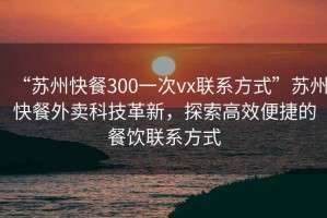 “蘇州快餐300一次vx聯(lián)系方式”蘇州快餐外賣(mài)科技革新，探索高效便捷的餐飲聯(lián)系方式