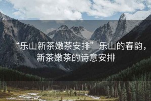 “樂(lè )山新茶嫩茶安排”樂(lè )山的春韻，新茶嫩茶的詩(shī)意安排
