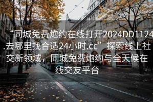 “同城免費炮約在線(xiàn)打開(kāi)2024DD1124.去哪里找合適24小時(shí).cc”探索線(xiàn)上社交新領(lǐng)域，同城免費炮約與全天候在線(xiàn)交友平臺