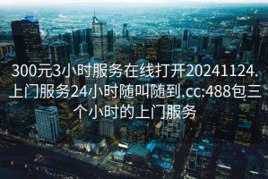 300元3小時(shí)服務(wù)在線(xiàn)打開(kāi)20241124.上門(mén)服務(wù)24小時(shí)隨叫隨到.cc:488包三個(gè)小時(shí)的上門(mén)服務(wù)