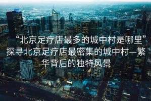 “北京足療店最多的城中村是哪里”探尋北京足療店最密集的城中村—繁華背后的獨特風(fēng)景