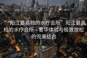 “陽(yáng)江最高檔的水療會(huì )所”陽(yáng)江最高檔的水療會(huì )所—奢華體驗與極致放松的完美結合