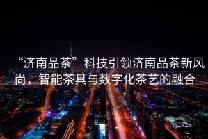 “濟南品茶”科技引領(lǐng)濟南品茶新風(fēng)尚，智能茶具與數字化茶藝的融合